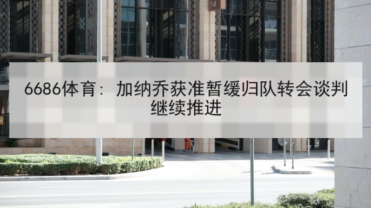 6686体育: 加纳乔获准暂缓归队转会谈判继续推进