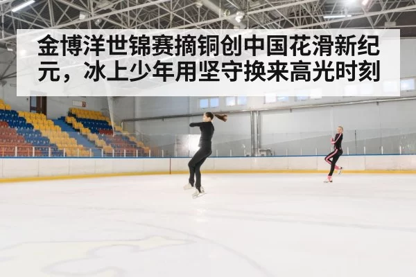 金博洋世锦赛摘铜创中国花滑新纪元，冰上少年用坚守换来高光时刻