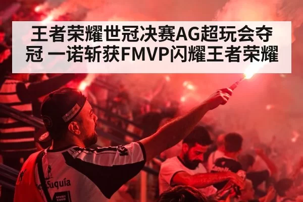 王者荣耀世冠决赛AG超玩会夺冠 一诺斩获FMVP闪耀王者荣耀